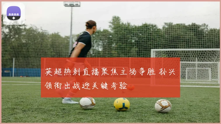 英超热刺直播聚焦主场争胜 孙兴慜领衔出战迎关键考验