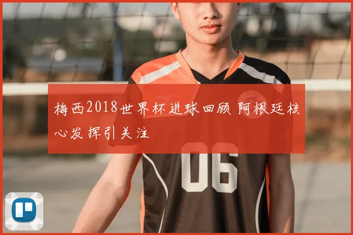 梅西2018世界杯进球回顾 阿根廷核心发挥引关注