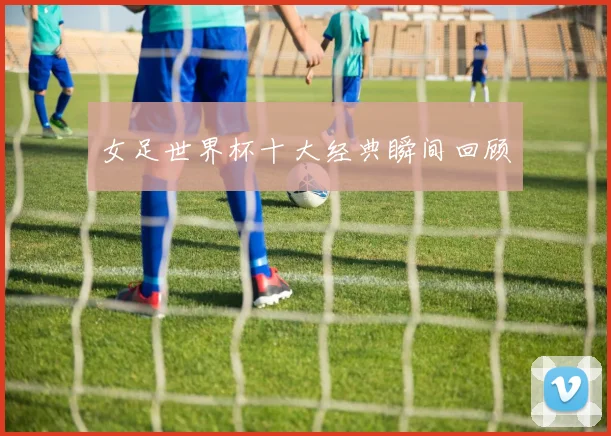 女足世界杯十大经典瞬间回顾