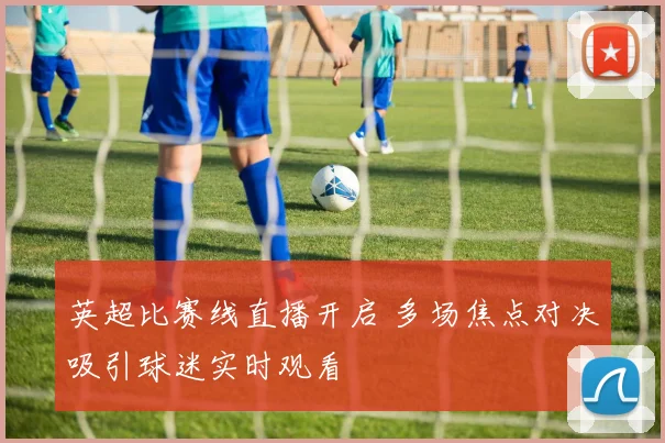 英超比赛线直播开启 多场焦点对决吸引球迷实时观看
