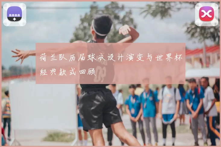 荷兰队历届球衣设计演变与世界杯经典款式回顾